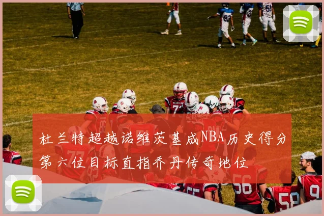 杜兰特超越诺维茨基成NBA历史得分第六位目标直指乔丹传奇地位