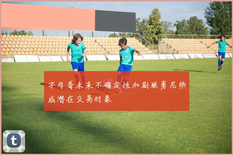 字母哥未来不确定性加剧狼勇尼热成潜在交易对象