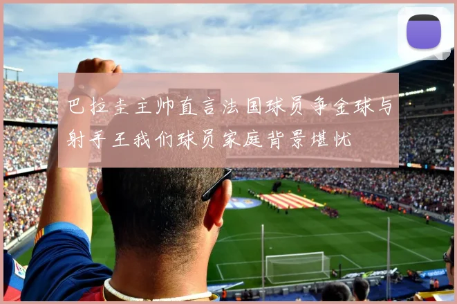 巴拉圭主帅直言法国球员争金球与射手王我们球员家庭背景堪忧