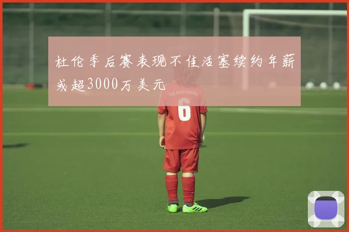 杜伦季后赛表现不佳活塞续约年薪或超3000万美元