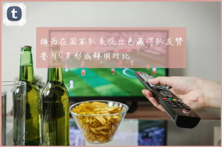 梅西在国家队表现出色赢得队友赞誉与C罗形成鲜明对比