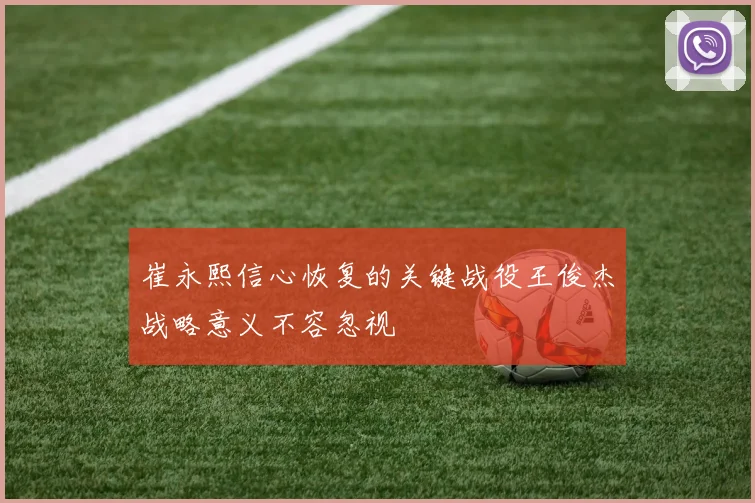 崔永熙信心恢复的关键战役王俊杰战略意义不容忽视