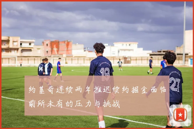 约基奇连续两年推迟续约掘金面临前所未有的压力与挑战