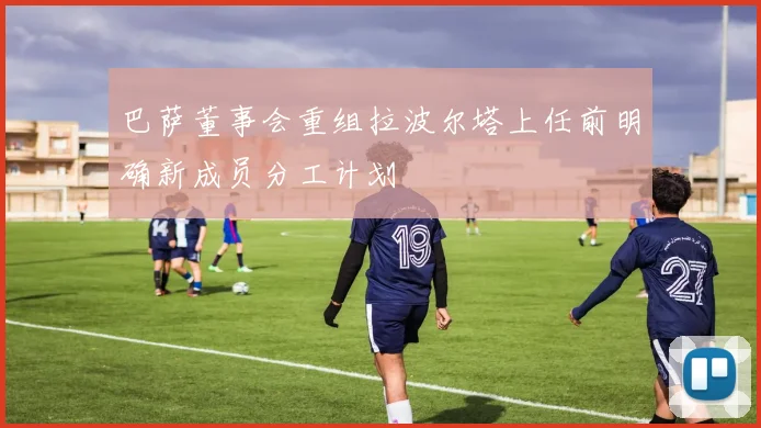 巴萨董事会重组拉波尔塔上任前明确新成员分工计划