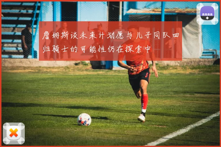詹姆斯谈未来计划愿与儿子同队回归骑士的可能性仍在探索中