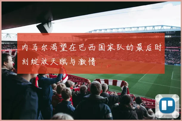 内马尔渴望在巴西国家队的最后时刻绽放天赋与激情