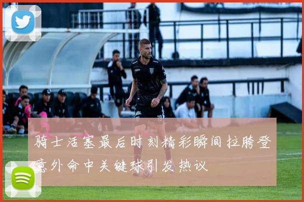 骑士活塞最后时刻精彩瞬间拉胯登意外命中关键球引发热议