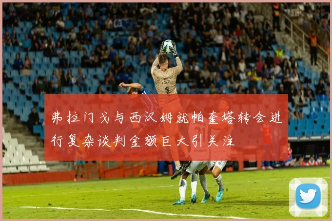 弗拉门戈与西汉姆就帕奎塔转会进行复杂谈判金额巨大引关注