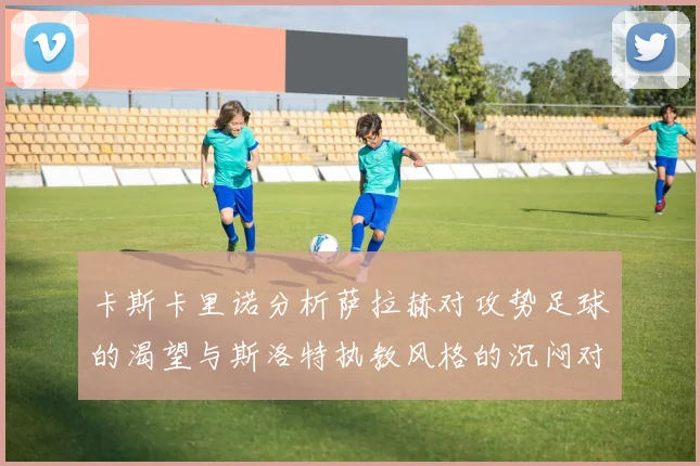 卡斯卡里诺分析萨拉赫对攻势足球的渴望与斯洛特执教风格的沉闷对比