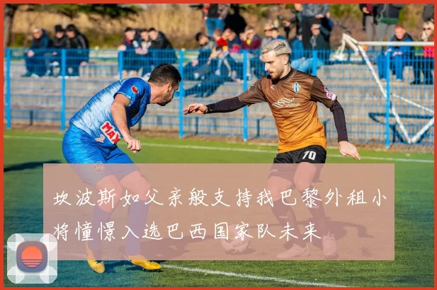 坎波斯如父亲般支持我巴黎外租小将憧憬入选巴西国家队未来