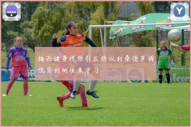 梅西健身视频引发热议利桑德罗调侃莫利纳快来学习