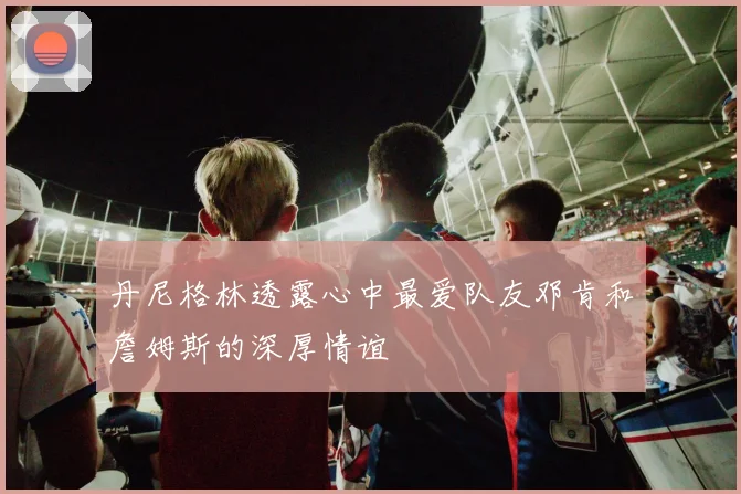 丹尼格林透露心中最爱队友邓肯和詹姆斯的深厚情谊