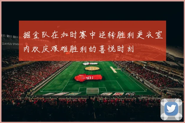 掘金队在加时赛中逆转胜利更衣室内欢庆艰难胜利的喜悦时刻