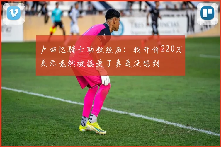 卢回忆骑士助教经历：我开价220万美元竟然被接受了真是没想到