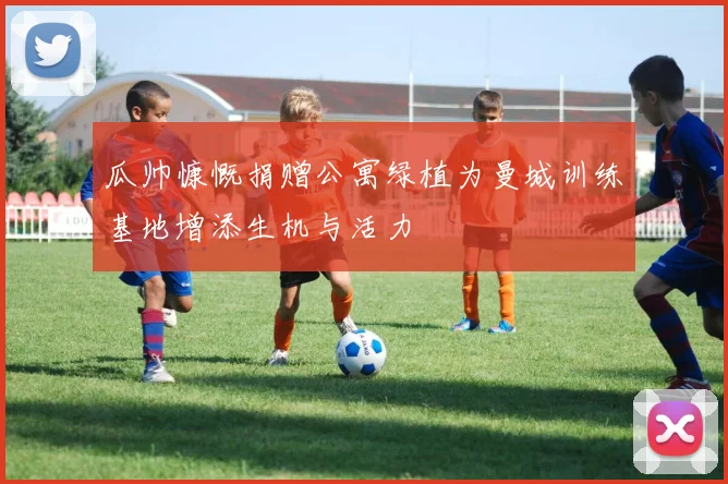 瓜帅慷慨捐赠公寓绿植为曼城训练基地增添生机与活力