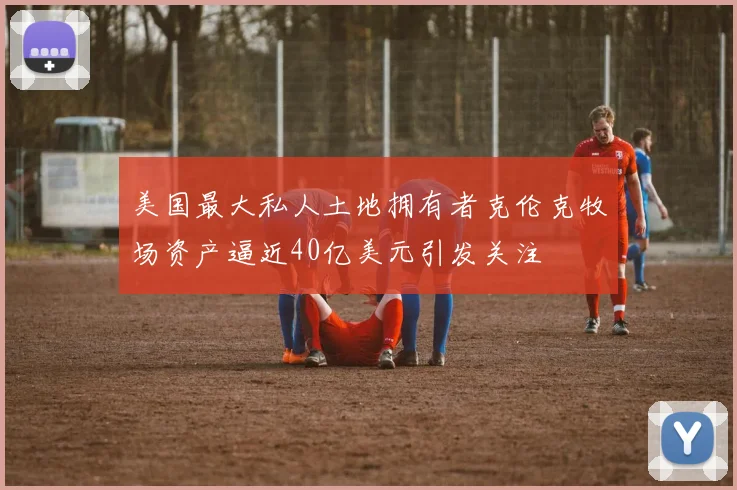 美国最大私人土地拥有者克伦克牧场资产逼近40亿美元引发关注