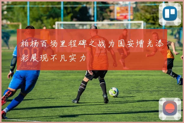 柏杨百场里程碑之战为国安增光添彩展现不凡实力