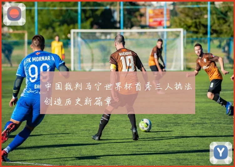 中国裁判马宁世界杯首秀三人执法创造历史新篇章