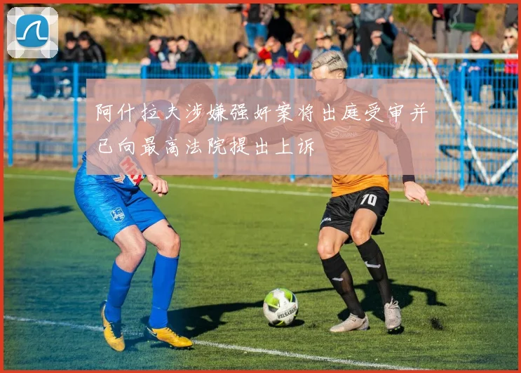 阿什拉夫涉嫌强奸案将出庭受审并已向最高法院提出上诉