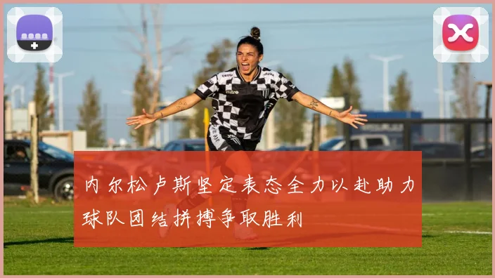 内尔松卢斯坚定表态全力以赴助力球队团结拼搏争取胜利