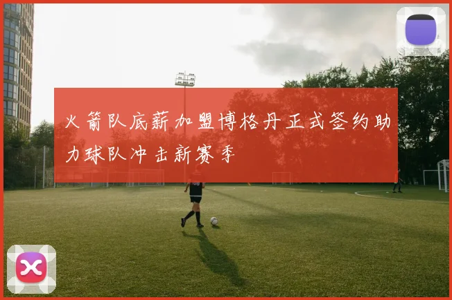 火箭队底薪加盟博格丹正式签约助力球队冲击新赛季