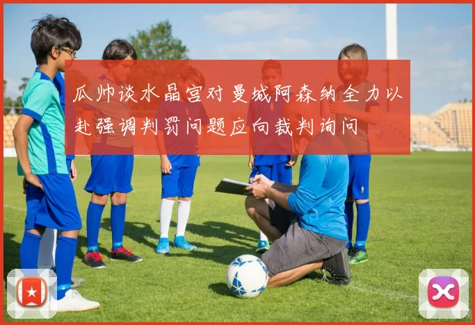 瓜帅谈水晶宫对曼城阿森纳全力以赴强调判罚问题应向裁判询问