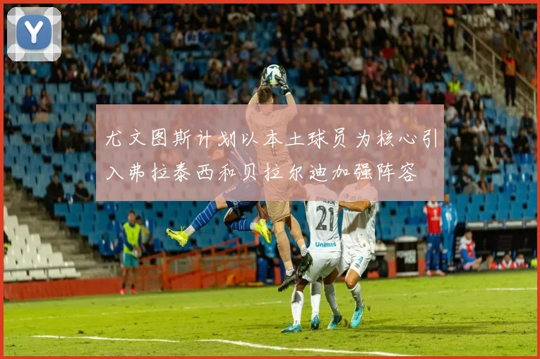 尤文图斯计划以本土球员为核心引入弗拉泰西和贝拉尔迪加强阵容